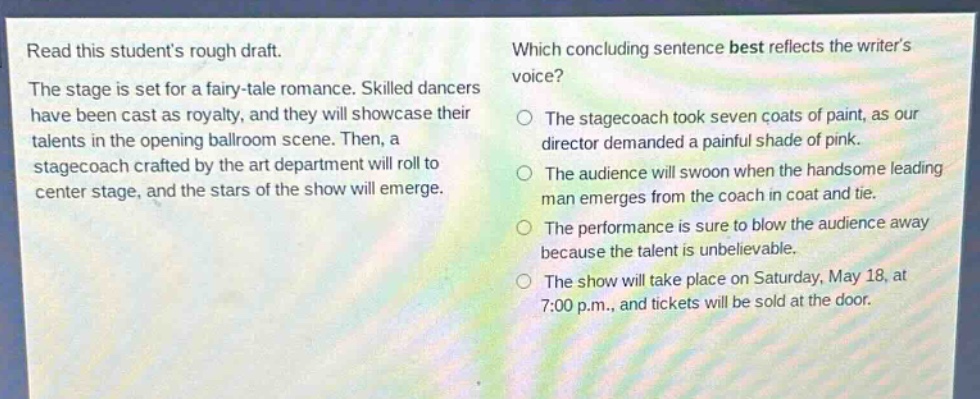 read this students rough draft. the stage is set for a fairy - tale romance. skilled dancers have been cast as royalty, and they will showcase their talents in the opening ballroom scene. then, a stagecoach crafted by the art department will roll to center stage, and the stars of the show will emerge. which concluding sentence best reflects the writers voice? the stagecoach took seven coats of paint, as our director demanded a painful shade of pink. the audience will swoon when the handsome leading man emerges from the coach in coat and tie. the performance is sure to blow the audience away because the talent is unbelievable. the show will take place on saturday, may 18, at 7:00 p.m., and tickets will be sold at the door.