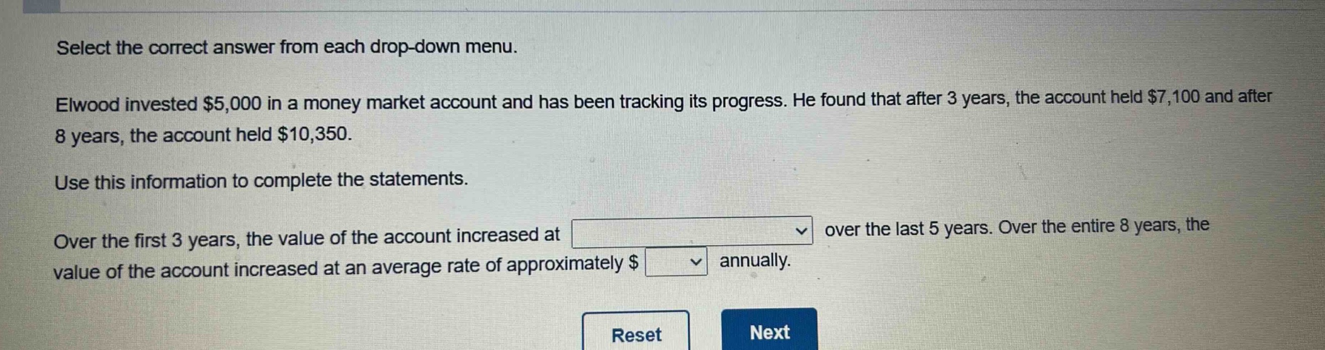 select the correct answer from each drop - down menu.\nelwood invested $5,000 in a money market account and has been tracking its progress. he found that after 3 years, the account held $7,100 and after 8 years, the account held $10,350.\nuse this information to complete the statements.\nover the first 3 years, the value of the account increased at \nover the last 5 years. over the entire 8 years, the value of the account increased at an average rate of approximately $ annually.