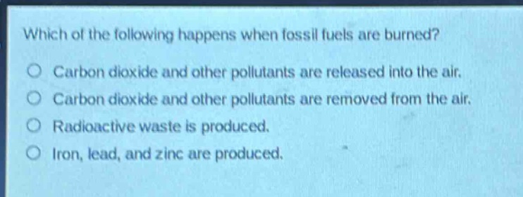 which of the following happens when fossil fuels are burned?\ncarbon dioxide and other pollutants are released into the air.\ncarbon dioxide and other pollutants are removed from the air.\nradioactive waste is produced.\niron, lead, and zinc are produced.