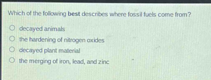 which of the following best describes where fossil fuels come from?\ndecayed animals\nthe hardening of nitrogen oxides\ndecayed plant material\nthe merging of iron, lead, and zinc