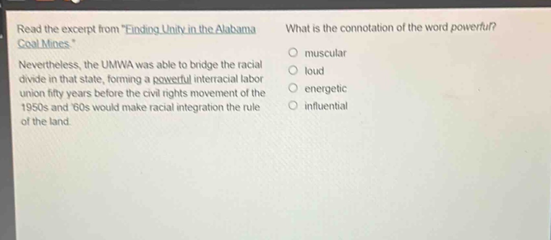 read the excerpt from \finding unity in the alabama coal mines\. nevertheless, the umwa was able to bridge the racial divide in that state, forming a powerful interracial labor union fifty years before the civil rights movement of the 1950s and 60s would make racial integration the rule of the land. what is the connotation of the word powerful? muscular loud energetic influential