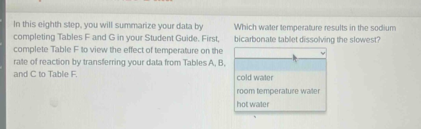 in this eighth step, you will summarize your data by completing tables f and g in your student guide. first, complete table f to view the effect of temperature on the rate of reaction by transferring your data from tables a, b, and c to table f. which water temperature results in the sodium bicarbonate tablet dissolving the slowest? cold water room temperature water hot water