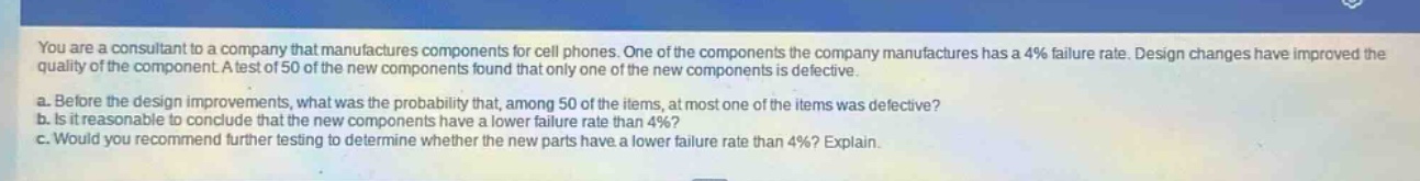 you are a consultant to a company that manufactures components for cell phones. one of the components the company manufactures has a 4% failure rate. design changes have improved the quality of the component. a test of 50 of the new components found that only one of the new components is defective.\na. before the design improvements, what was the probability that, among 50 of the items, at most one of the items was defective?\nb. is it reasonable to conclude that the new components have a lower failure rate than 4%? explain.\nc. would you recommend further testing to determine whether the new parts have a lower failure rate than 4%? explain.