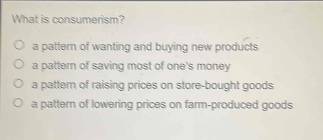 what is consumerism?\no a pattern of wanting and buying new products\no a pattern of saving most of one’s money\no a pattern of raising prices on store - bought goods\no a pattern of lowering prices on farm - produced goods