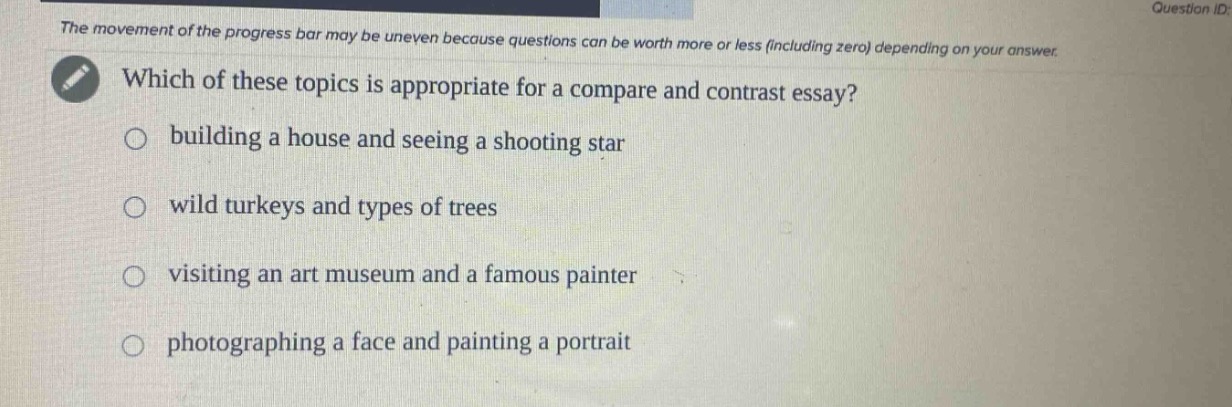the movement of the progress bar may be uneven because questions can be worth more or less (including zero) depending on your answer. which of these topics is appropriate for a compare and contrast essay? building a house and seeing a shooting star wild turkeys and types of trees visiting an art museum and a famous painter photographing a face and painting a portrait