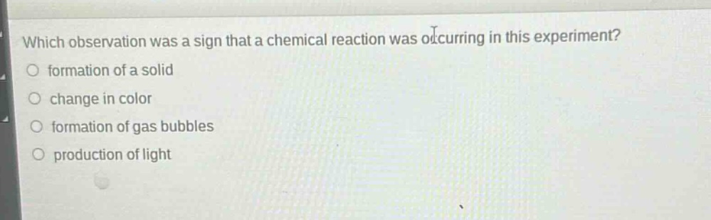 which observation was a sign that a chemical reaction was occurring in this experiment?\nformation of a solid\nchange in color\nformation of gas bubbles\nproduction of light