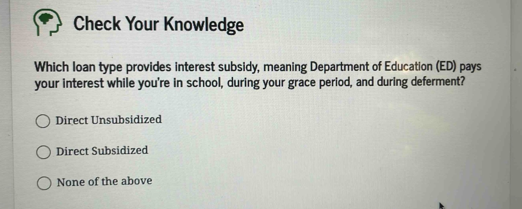 check your knowledge\nwhich loan type provides interest subsidy, meaning department of education (ed) pays your interest while youre in school, during your grace period, and during deferment?\ndirect unsubsidized\ndirect subsidized\nnone of the above