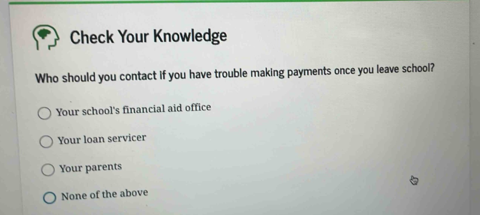 check your knowledge\nwho should you contact if you have trouble making payments once you leave school?\nyour schools financial aid office\nyour loan servicer\nyour parents\nnone of the above
