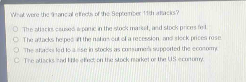 what were the financial effects of the september 11th attacks?\nthe attacks caused a panic in the stock market, and stock prices fell.\nthe attacks helped lift the nation out of a recession, and stock prices rose.\nthe attacks led to a rise in stocks as consumers supported the economy.\nthe attacks had little effect on the stock market or the us economy.