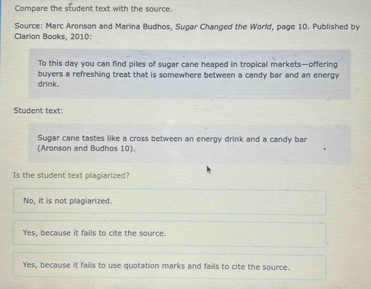 compare the student text with the source.\nsource: marc aronson and marina budhos, sugar changed the world, page 10. published by clarion books, 2010:\nto this day you can find piles of sugar cane heaped in tropical markets—offering buyers a refreshing treat that is somewhere between a candy bar and an energy drink.\nstudent text:\nsugar cane tastes like a cross between an energy drink and a candy bar (aronson and budhos 10).\nis the student text plagiarized?\nno, it is not plagiarized.\nyes, because it fails to cite the source.\nyes, because it fails to use quotation marks and fails to cite the source.