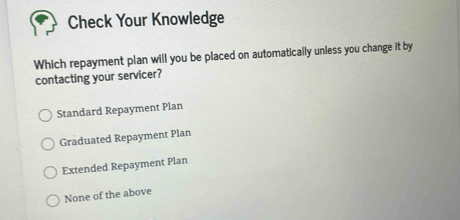 check your knowledge\nwhich repayment plan will you be placed on automatically unless you change it by contacting your servicer?\nstandard repayment plan\ngraduated repayment plan\nextended repayment plan\nnone of the above