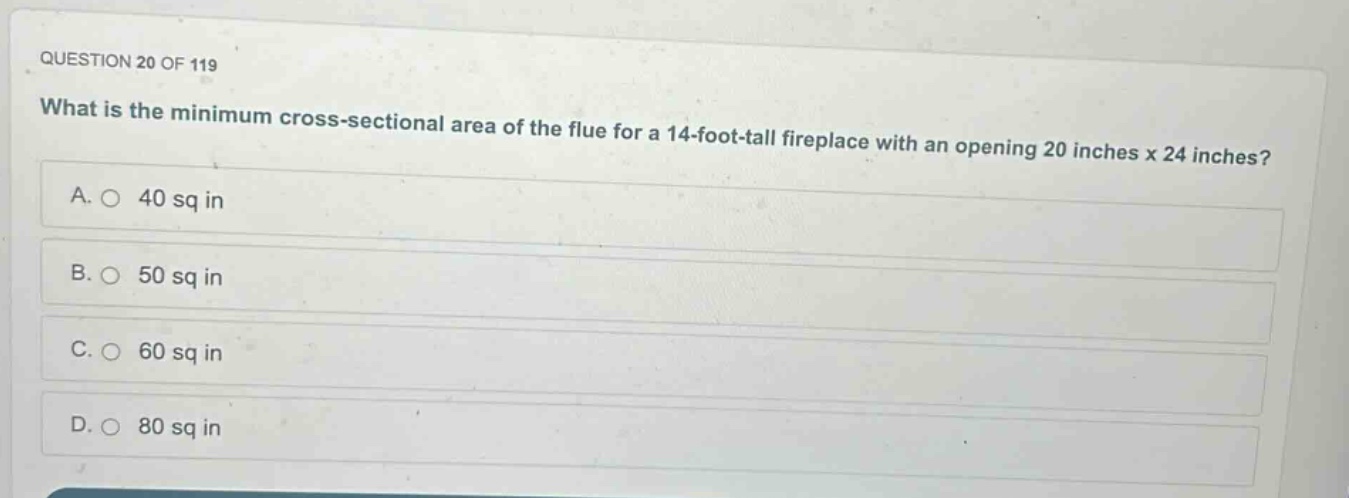 question 20 of 119\nwhat is the minimum cross - sectional area of the flue for a 14 - foot - tall fireplace with an opening 20 inches x 24 inches?\na. 40 sq in\nb. 50 sq in\nc. 60 sq in\nd. 80 sq in