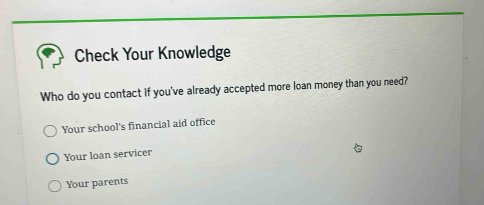check your knowledge\nwho do you contact if youve already accepted more loan money than you need?\nyour schools financial aid office\nyour loan servicer\nyour parents