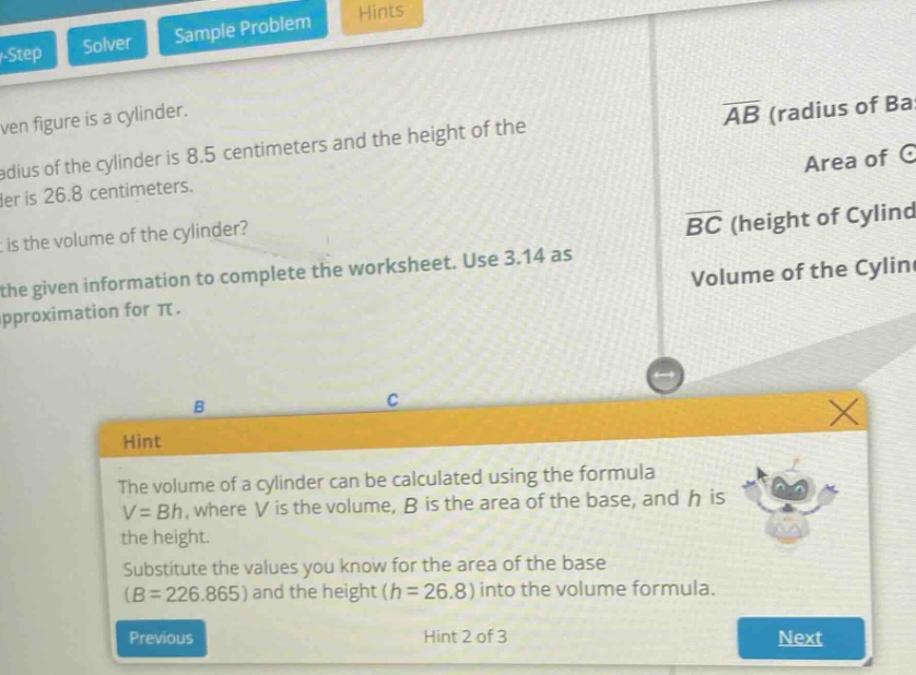 the given figure is a cylinder. the radius of the cylinder is 8.5 centimeters and the height of the cylinder is 26.8 centimeters. what is the volume of the cylinder? use the given information to complete the worksheet. use 3.14 as an approximation for π. hint: the volume of a cylinder can be calculated using the formula v = bh, where v is the volume, b is the area of the base, and h is the height. substitute the values you know for the area of the base (b = 226.865) and the height (h = 26.8) into the volume formula.