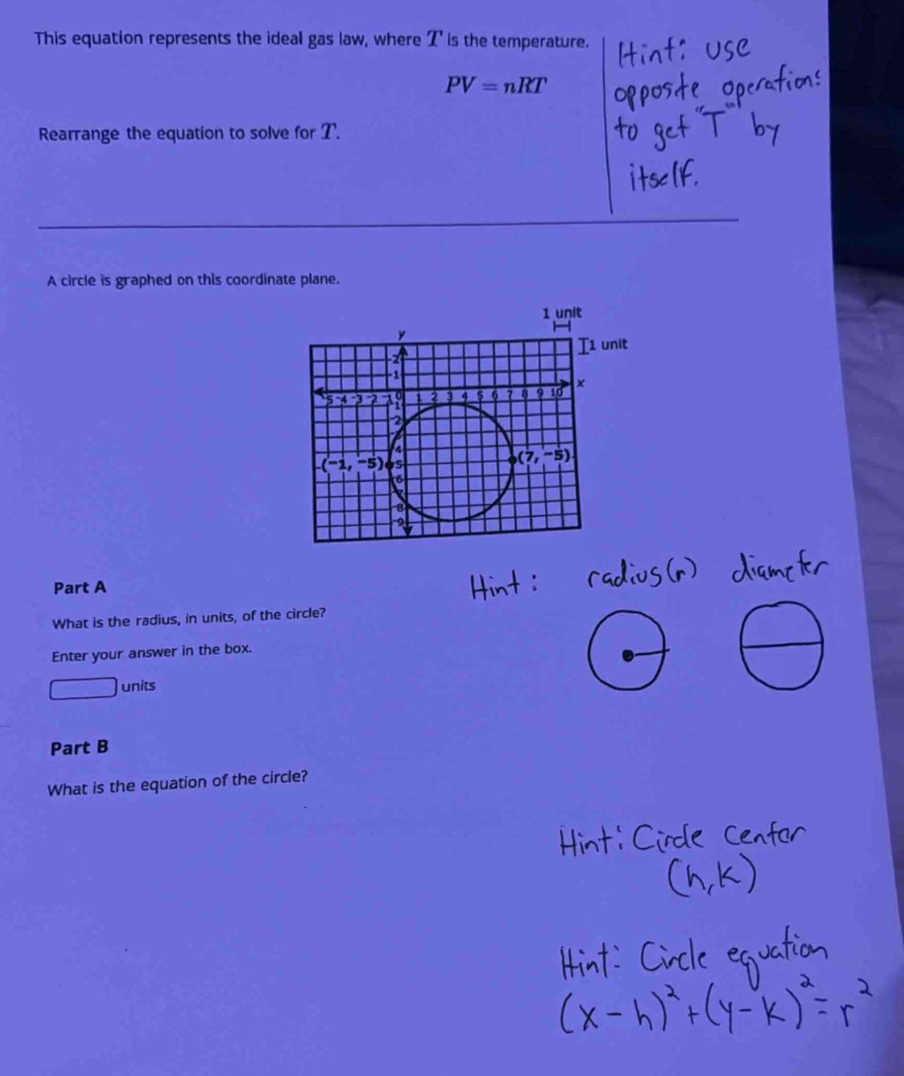this equation represents the ideal gas law, where (t) is the temperature. (pv = nrt). rearrange the equation to solve for (t). a circle is graphed on this coordinate plane. part a what is the radius, in units, of the circle? enter your answer in the box. units part b what is the equation of the circle?