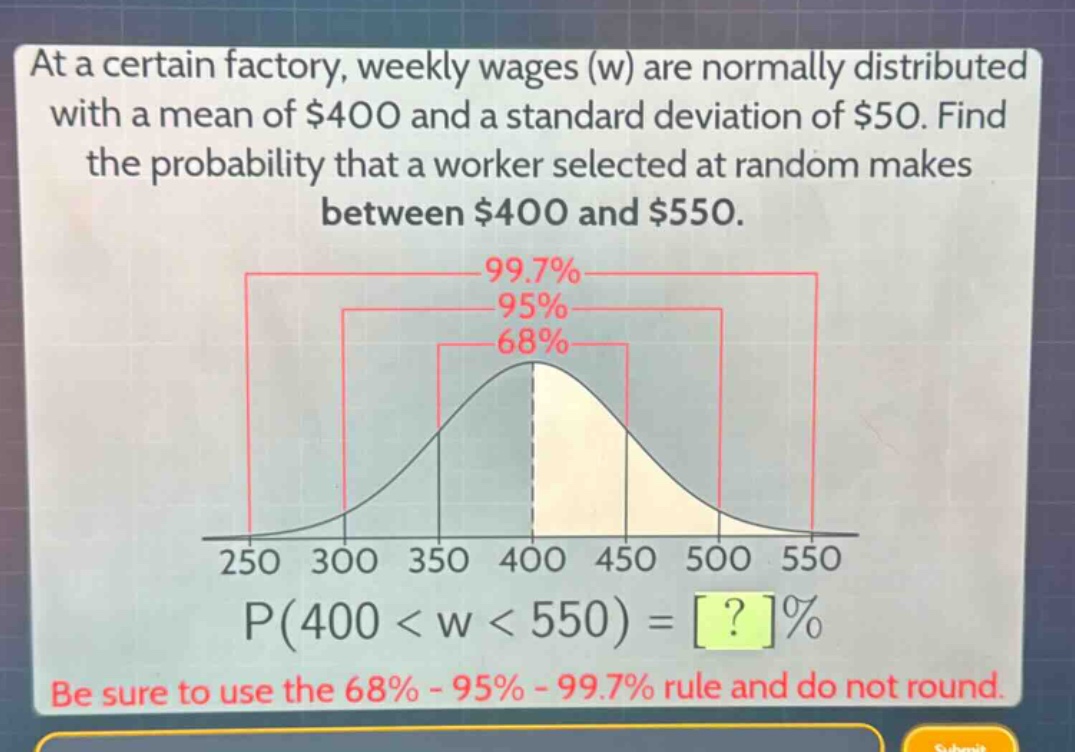 at a certain factory, weekly wages (w) are normally distributed with a mean of $400 and a standard deviation of $50. find the probability that a worker selected at random makes between $400 and $550.\n99.7%\n95%\n68%\n250 300 350 400 450 500 550\np(400 < w < 550) = ?%\nbe sure to use the 68% - 95% - 99.7% rule and do not round.