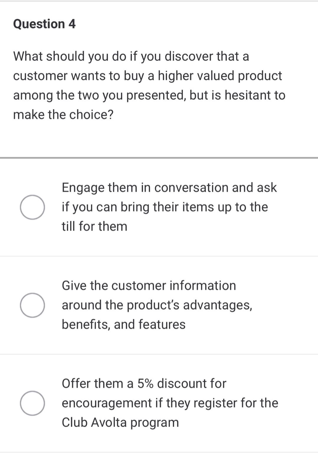 question 4\nwhat should you do if you discover that a customer wants to buy a higher valued product among the two you presented, but is hesitant to make the choice?\nengage them in conversation and ask if you can bring their items up to the till for them\ngive the customer information around the product’s advantages, benefits, and features\noffer them a 5% discount for encouragement if they register for the club avolta program