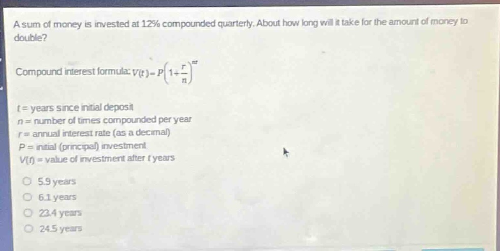 a sum of money is invested at 12% compounded quarterly. about how long will it take for the amount of money to double?\ncompound interest formula: $v(t)=p(1 + \\frac{r}{n})^{nt}$\nt = years since initial deposit\nn = number of times compounded per year\nr = annual interest rate (as a decimal)\np = initial (principal) investment\nv(t) = value of investment after t years\n5.9 years\n6.1 years\n23.4 years\n24.5 years
