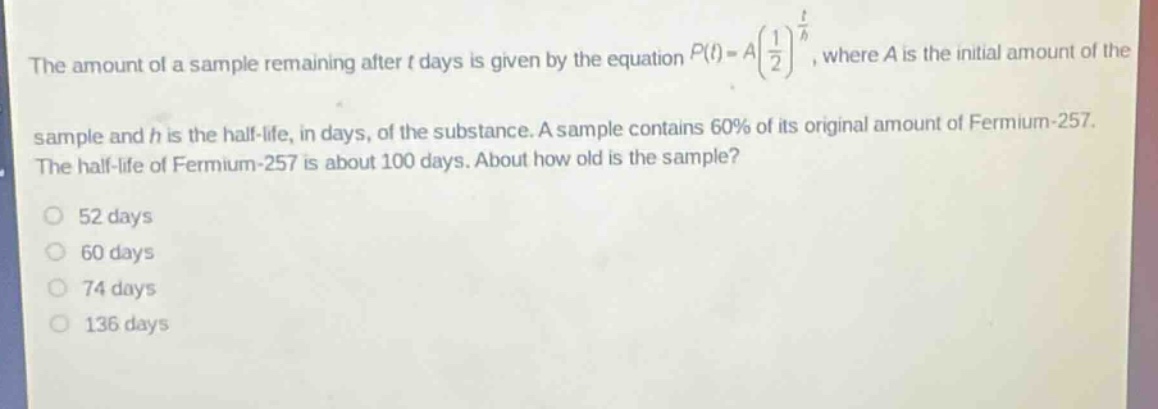 the amount of a sample remaining after t days is given by the equation $p(t)=a(\frac{1}{2})^{\frac{t}{h}}$, where a is the initial amount of the sample and h is the half - life, in days, of the substance. a sample contains 60% of its original amount of fermium - 257. the half - life of fermium - 257 is about 100 days. about how old is the sample?\n52 days\n60 days\n74 days\n136 days