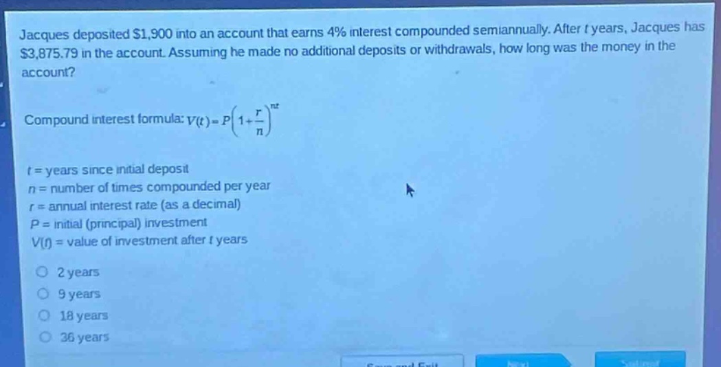 jacques deposited $1,900 into an account that earns 4% interest compounded semiannually. after t years, jacques has $3,875.79 in the account. assuming he made no additional deposits or withdrawals, how long was the money in the account?\ncompound interest formula: $v(t)=p(1 + \\frac{r}{n})^{nt}$\nt = years since initial deposit\nn = number of times compounded per year\nr = annual interest rate (as a decimal)\np = initial (principal) investment\nv(t) = value of investment after t years\n2 years\n9 years\n18 years\n36 years