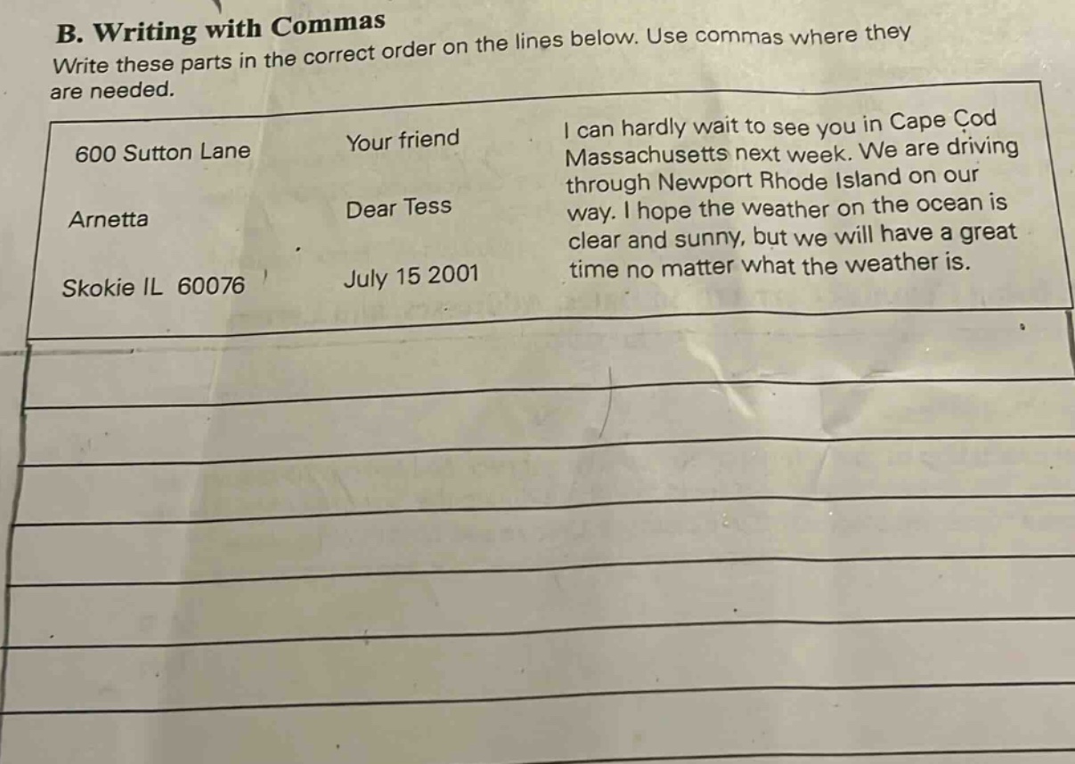 b. writing with commas\nwrite these parts in the correct order on the lines below. use commas where they are needed.\n600 sutton lane\narnetta\nskokie il 60076\nyour friend\ndear tess\njuly 15 2001\ni can hardly wait to see you in cape cod massachusetts next week. we are driving through newport rhode island on our way. i hope the weather on the ocean is clear and sunny, but we will have a great time no matter what the weather is.