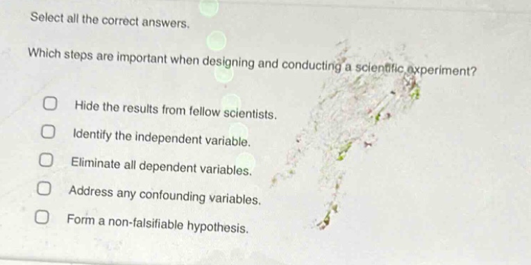 select all the correct answers. which steps are important when designing and conducting a scientific experiment? hide the results from fellow scientists. identify the independent variable. eliminate all dependent variables. address any confounding variables. form a non - falsifiable hypothesis.