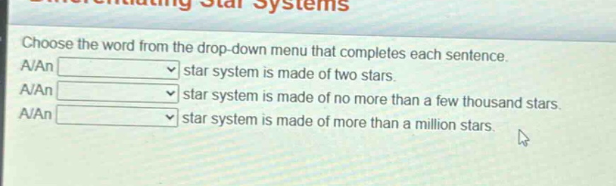 choose the word from the drop - down menu that completes each sentence. a/an star system is made of two stars. a/an star system is made of no more than a few thousand stars. a/an star system is made of more than a million stars.