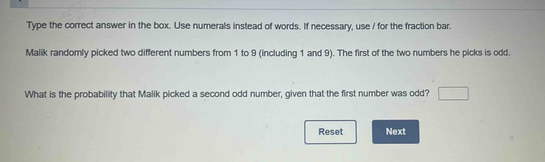 type the correct answer in the box. use numerals instead of words. if necessary, use / for the fraction bar. malik randomly picked two different numbers from 1 to 9 (including 1 and 9). the first of the two numbers he picks is odd. what is the probability that malik picked a second odd number, given that the first number was odd?