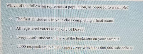 which of the following represents a population, as opposed to a sample?\nthe first 15 students in your class completing a final exam.\nall registered voters in the city of davao.\nevery fourth student to arrive at the bookstore on your campus.\n2,000 respondents to a magazine survey which has 600,000 subscribers.