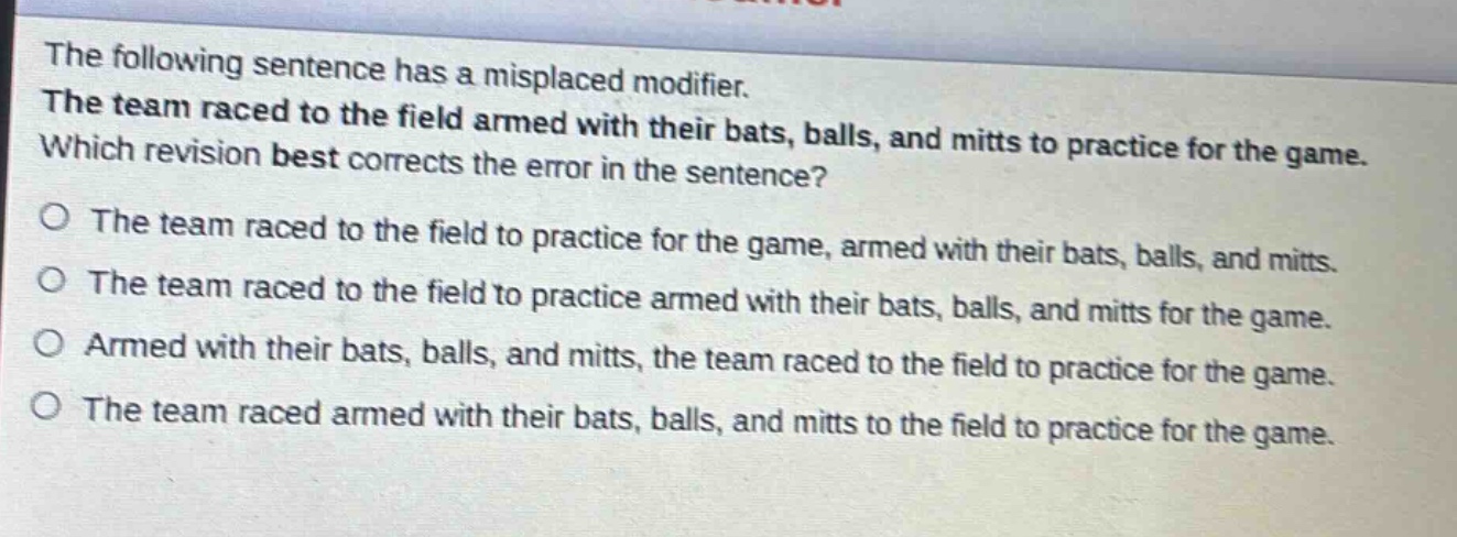 the following sentence has a misplaced modifier. the team raced to the field armed with their bats, balls, and mitts to practice for the game. which revision best corrects the error in the sentence? o the team raced to the field to practice for the game, armed with their bats, balls, and mitts. o the team raced to the field to practice armed with their bats, balls, and mitts for the game. o armed with their bats, balls, and mitts, the team raced to the field to practice for the game. o the team raced armed with their bats, balls, and mitts to the field to practice for the game.