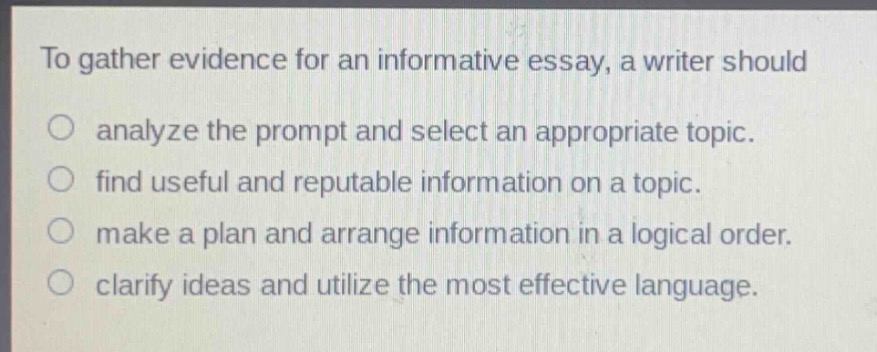 to gather evidence for an informative essay, a writer should\nanalyze the prompt and select an appropriate topic.\nfind useful and reputable information on a topic.\nmake a plan and arrange information in a logical order.\nclarify ideas and utilize the most effective language.