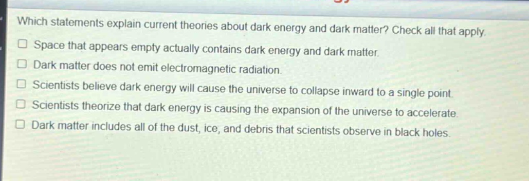 which statements explain current theories about dark energy and dark matter? check all that apply.\n□ space that appears empty actually contains dark energy and dark matter.\n□ dark matter does not emit electromagnetic radiation.\n□ scientists believe dark energy will cause the universe to collapse inward to a single point.\n□ scientists theorize that dark energy is causing the expansion of the universe to accelerate.\n□ dark matter includes all of the dust, ice, and debris that scientists observe in black holes.