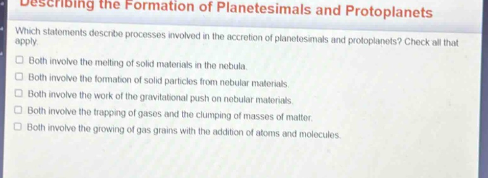 describing the formation of planetesimals and protoplanets\nwhich statements describe processes involved in the accretion of planetesimals and protoplanets? check all that apply.\n□ both involve the melting of solid materials in the nebula.\n□ both involve the formation of solid particles from nebular materials.\n□ both involve the work of the gravitational push on nebular materials.\n□ both involve the trapping of gases and the clumping of masses of matter.\n□ both involve the growing of gas grains with the addition of atoms and molecules.