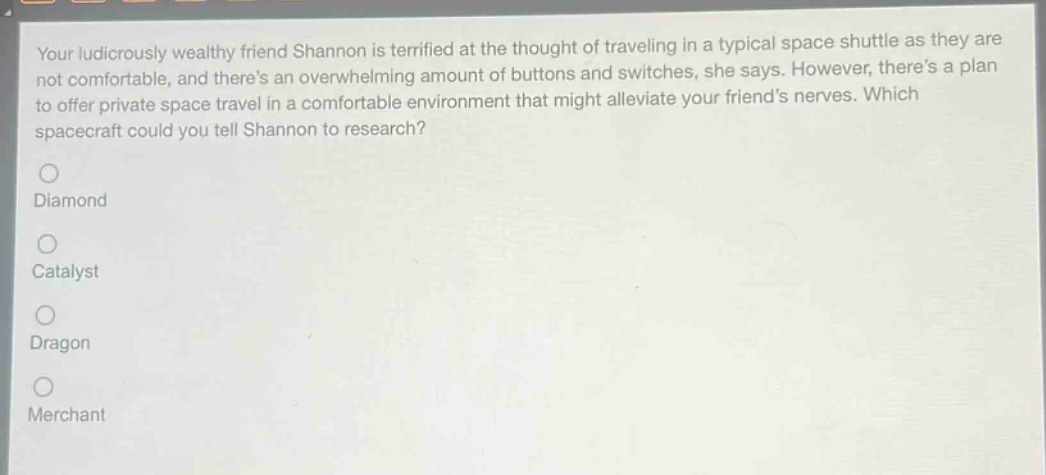 your ludicrously wealthy friend shannon is terrified at the thought of traveling in a typical space shuttle as they are not comfortable, and theres an overwhelming amount of buttons and switches, she says. however, theres a plan to offer private space travel in a comfortable environment that might alleviate your friends nerves. which spacecraft could you tell shannon to research?\ndiamond\ncatalyst\ndragon\nmerchant