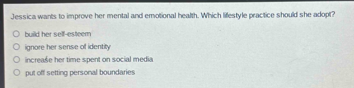 jessica wants to improve her mental and emotional health. which lifestyle practice should she adopt?\n○ build her self - esteem\n○ ignore her sense of identity\n○ increase her time spent on social media\n○ put off setting personal boundaries