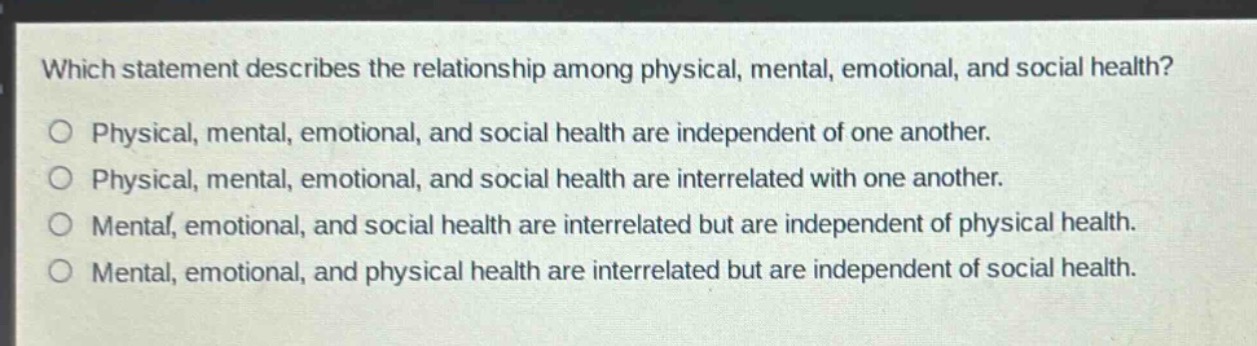 which statement describes the relationship among physical, mental, emotional, and social health?\no physical, mental, emotional, and social health are independent of one another.\no physical, mental, emotional, and social health are interrelated with one another.\no mental, emotional, and social health are interrelated but are independent of physical health.\no mental, emotional, and physical health are interrelated but are independent of social health.