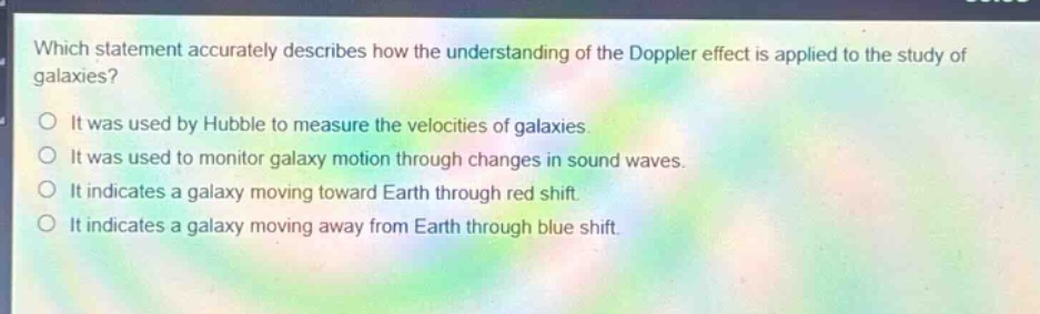 which statement accurately describes how the understanding of the doppler effect is applied to the study of galaxies?\no it was used by hubble to measure the velocities of galaxies.\no it was used to monitor galaxy motion through changes in sound waves.\no it indicates a galaxy moving toward earth through red shift.\no it indicates a galaxy moving away from earth through blue shift.