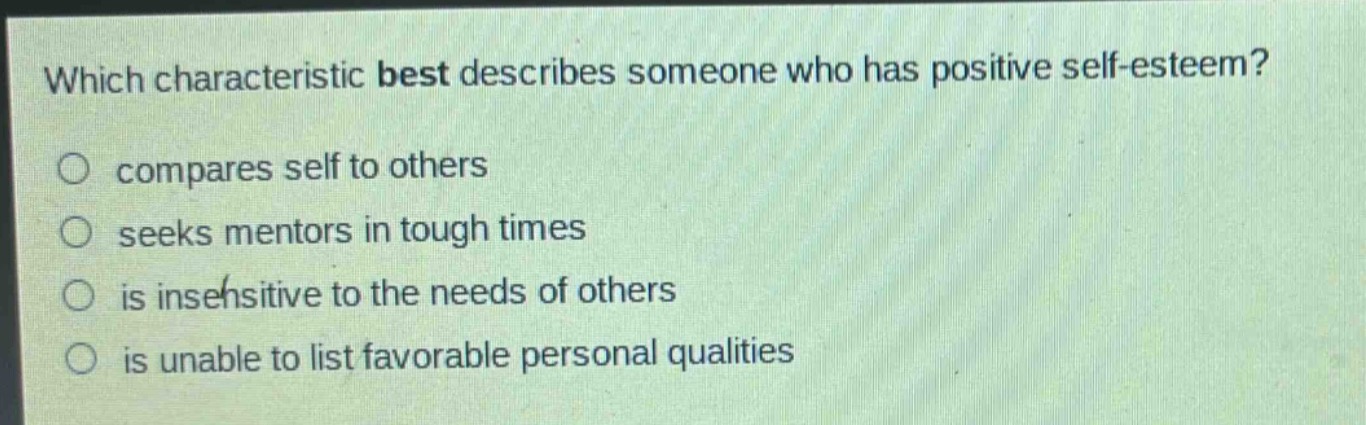 which characteristic best describes someone who has positive self - esteem?\ncompares self to others\nseeks mentors in tough times\nis insensitive to the needs of others\nis unable to list favorable personal qualities
