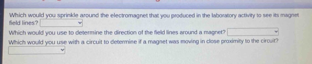 which would you sprinkle around the electromagnet that you produced in the laboratory activity to see its magnet field lines?\nwhich would you use to determine the direction of the field lines around a magnet?\nwhich would you use with a circuit to determine if a magnet was moving in close proximity to the circuit?