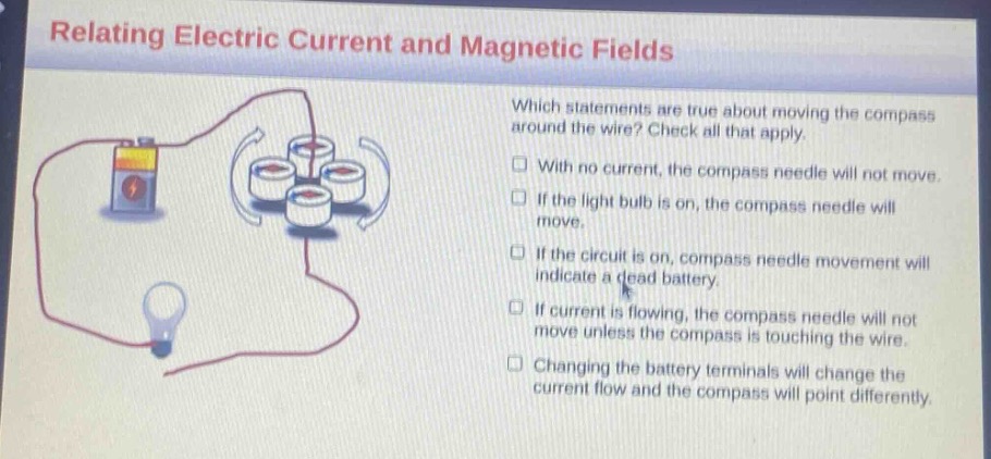 relating electric current and magnetic fields\nwhich statements are true about moving the compass around the wire? check all that apply.\nwith no current, the compass needle will not move.\nif the light bulb is on, the compass needle will move.\nif the circuit is on, compass needle movement will indicate a dead battery.\nif current is flowing, the compass needle will not move unless the compass is touching the wire.\nchanging the battery terminals will change the current flow and the compass will point differently.