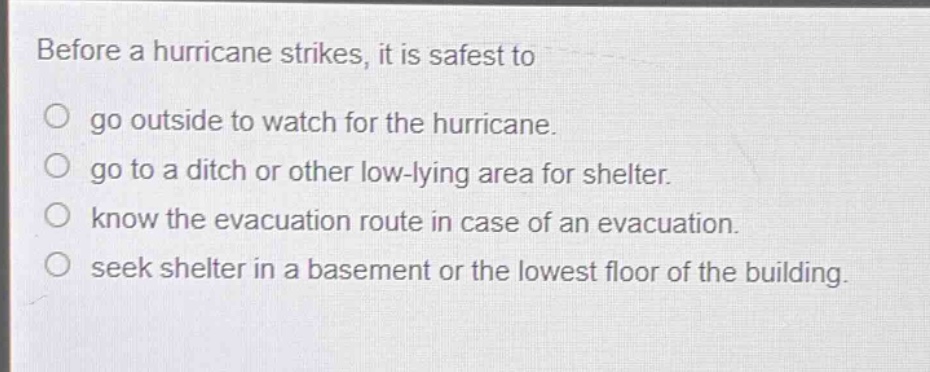 before a hurricane strikes, it is safest to\no go outside to watch for the hurricane.\no go to a ditch or other low - lying area for shelter.\no know the evacuation route in case of an evacuation.\no seek shelter in a basement or the lowest floor of the building.