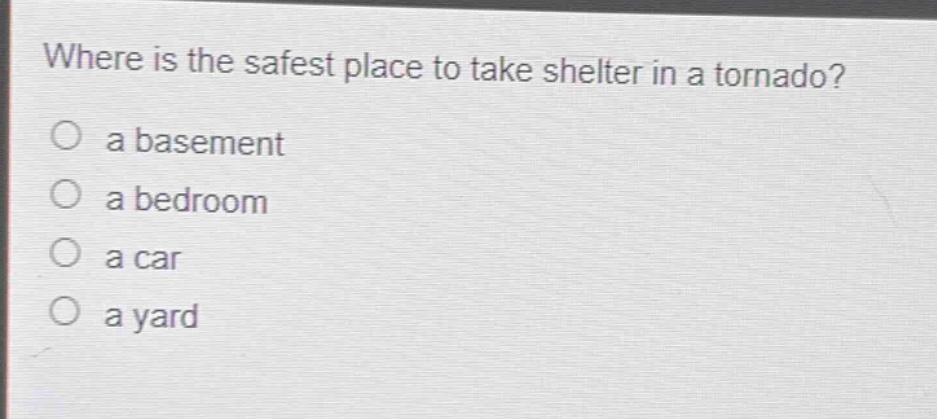 where is the safest place to take shelter in a tornado?\no a basement\no a bedroom\no a car\no a yard