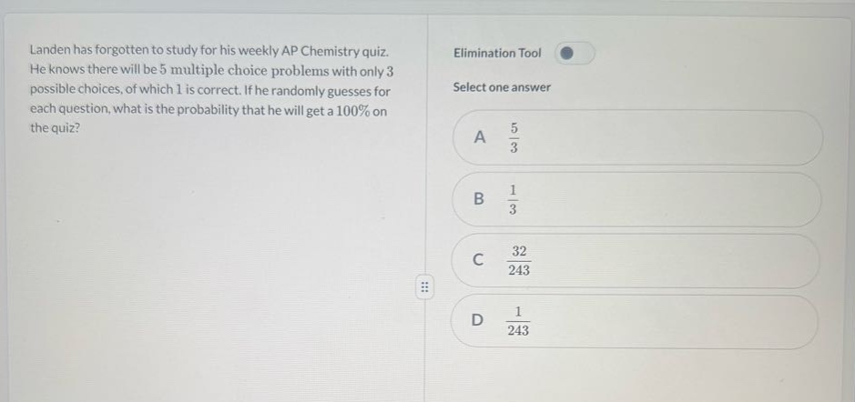 landen has forgotten to study for his weekly ap chemistry quiz. he knows there will be 5 multiple - choice problems with only 3 possible choices, of which 1 is correct. if he randomly guesses for each question, what is the probability that he will get a 100% on the quiz? a $\frac{5}{3}$ b $\frac{1}{3}$ c $\frac{32}{243}$ d $\frac{1}{243}$