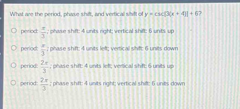 what are the period, phase shift, and vertical shift of y = csc3(x + 4) + 6?\no period: $\frac{pi}{3}$; phase shift: 4 units right; vertical shift: 6 units up\no period: $\frac{pi}{3}$; phase shift: 4 units left; vertical shift: 6 units down\no period: $\frac{2pi}{3}$; phase shift: 4 units left; vertical shift: 6 units up\no period: $\frac{2pi}{3}$; phase shift: 4 units right; vertical shift: 6 units down
