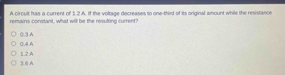 a circuit has a current of 1.2 a. if the voltage decreases to one - third of its original amount while the resistance remains constant, what will be the resulting current?\n0.3 a\n0.4 a\n1.2 a\n3.6 a