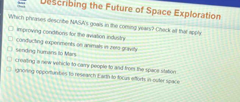 describing the future of space exploration\nwhich phrases describe nasas goals in the coming years? check all that apply.\nimproving conditions for the aviation industry\nconducting experiments on animals in zero gravity\nsending humans to mars\ncreating a new vehicle to carry people to and from the space station\nignoring opportunities to research earth to focus efforts in outer space