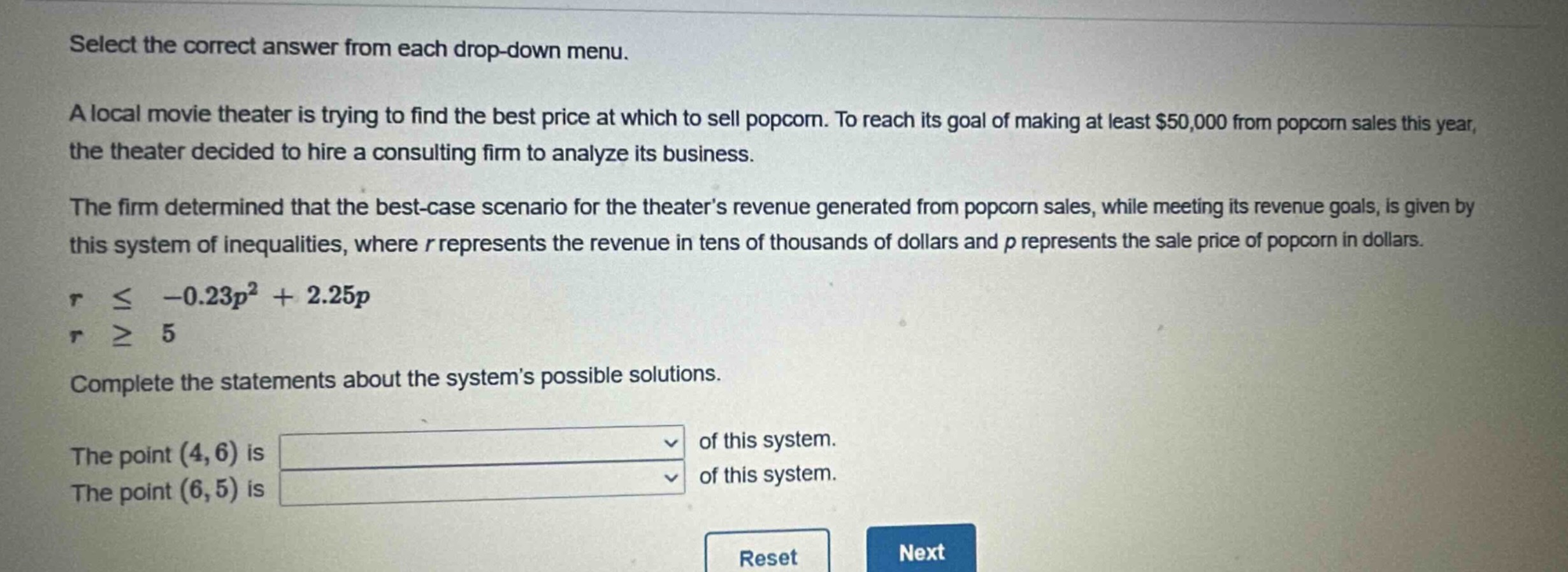 select the correct answer from each drop - down menu.\na local movie theater is trying to find the best price at which to sell popcorn. to reach its goal of making at least $50,000 from popcorn sales this year, the theater decided to hire a consulting firm to analyze its business.\nthe firm determined that the best - case scenario for the theaters revenue generated from popcorn sales, while meeting its revenue goals, is given by this system of inequalities, where $r$ represents the revenue in tens of thousands of dollars and $p$ represents the sale price of popcorn in dollars.\nr $leq$ $-0.23p^{2}+2.25p$\nr $geq$ 5\ncomplete the statements about the systems possible solutions.\nthe point $(4,6)$ is \nthe point $(6,5)$ is