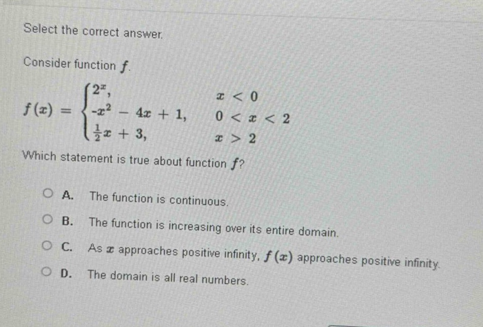 select the correct answer. consider function $f$. $f(x)=\begin{cases}2^{x},&x < 0\\-x^{2}-4x + 1,&0 < x < 2\\\frac{1}{2}x + 3,&x>2end{cases}$ which statement is true about function $f$? a. the function is continuous. b. the function is increasing over its entire domain. c. as $x$ approaches positive infinity, $f(x)$ approaches positive infinity. d. the domain is all real numbers.