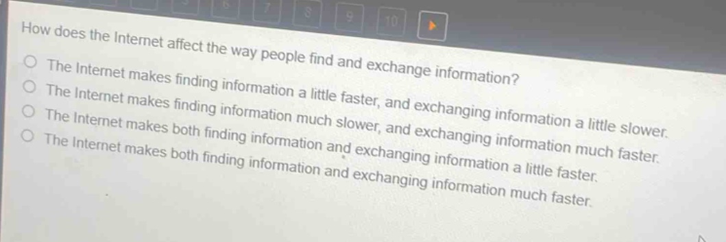 how does the internet affect the way people find and exchange information?\nthe internet makes finding information a little faster, and exchanging information a little slower.\nthe internet makes finding information much slower, and exchanging information much faster.\nthe internet makes both finding information and exchanging information a little faster.\nthe internet makes both finding information and exchanging information much faster.