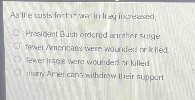 as the costs for the war in iraq increased, \no president bush ordered another surge.\no fewer americans were wounded or killed.\no fewer iraqis were wounded or killed.\no many americans withdrew their support.